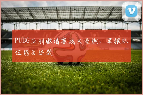 PUBG亚洲邀请赛战火重燃,草根队伍能否逆袭